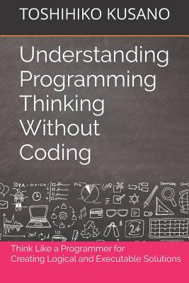 Understanding Programming Thinking Without Coding: Think Like a Programmer for Creating Logical Solutions - Toshihiko Kusano