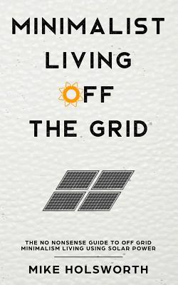 Minimalist Living Off the Grid: The No Nonsense Guide to Off Grid Minimalism Living Using Solar Power - Mike Holsworth