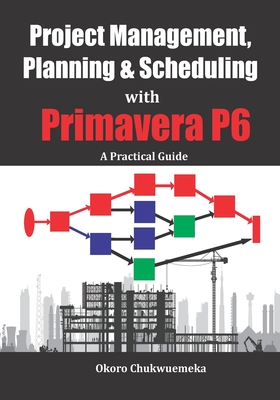 Project Management, Planning & Scheduling with Primavera P6: A Practical Guide - Chukwuemeka Okoro