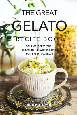 The Great Gelato Recipe Book: Tons of Delicious, Decadent Gelato Recipes for Every Occasion - Thomas Kelly