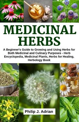 Medicinal Herbs: A beginner's Guide to Growing and Using Herbs for Both Medicinal and Culinary Purposes - Herb Encyclopedia, Herbs for - Philip J. Adrian