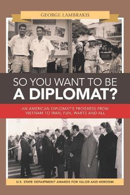 So You Want to Be a Diplomat?: An American Diplomat's Progress from Vietnam to Iran, Fun, Warts and All. - George Lambrakis