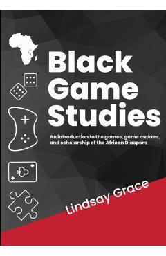 Black Game Studies: An Introduction to the games, game makers and scholarship of the African Diaspora - Lindsay Grace