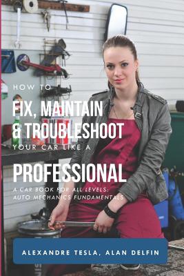 How to Fix, Maintain & Troubleshoot Your Car Like a Professional: A Car Book for All Levels: Auto Mechanics Fundamentals - Alan Adrian Delfin Cota