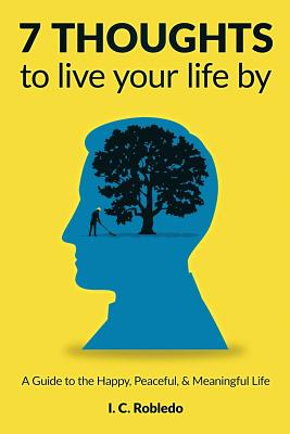 7 Thoughts to Live Your Life By: A Guide to the Happy, Peaceful, & Meaningful Life - I. C. Robledo