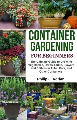 Container Gardening for Beginners: The Ultimate Guide to Growing Vegetables, Herbs, Fruits, Flowers and Edibles in Tubs, Pots, and Other Containers - - Philip J. Adrian