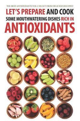 Let's Prepare and Cook Some Mouthwatering Dishes Rich in Antioxidants: The Best Antioxidants You Can Get from Delicious Recipes! - Daniel Humphreys