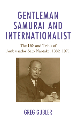 Gentleman Samurai and Internationalist: The Life and Trials of Ambassador Sato Naotake, 1882-1971 - Greg Gubler
