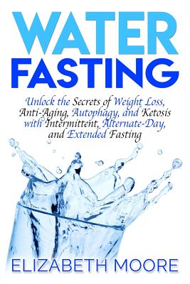 Water Fasting: Unlock the Secrets of Weight Loss, Anti-Aging, Autophagy, and Ketosis with Intermittent, Alternate-Day, and Extended F - Elizabeth Moore