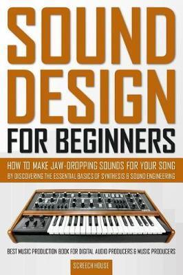 Sound Design for Beginners: How to Make Jaw-Dropping Sounds for Your Song by Discovering the Essential Basics of Synthesis & Sound Engineering (Be - Screech House