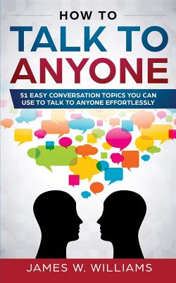 How To Talk To Anyone: 51 Easy Conversation Topics You Can Use to Talk to Anyone Effortlessly - James W. Williams