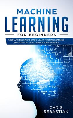 Machine Learning for Beginners: Absolute Beginners Guide, Learn Machine Learning and Artificial Intelligence from Scratch - Chris Sebastian