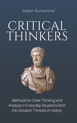 Critical Thinkers: Methods for Clear Thinking and Analysis in Everyday Situations from the Greatest Thinkers in History - Albert Rutherford