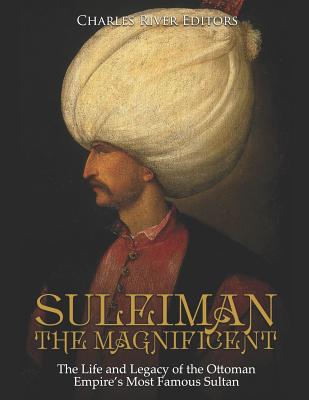 Suleiman the Magnificent: The Life and Legacy of the Ottoman Empire's Most Famous Sultan - Charles River Editors