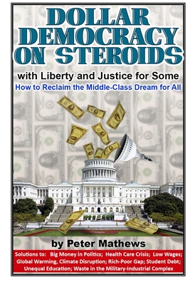 Dollar Democracy on Steroids: with Liberty and Justice for Some; How to Reclaim the Middle-Class Dream for All - Peter Mathews