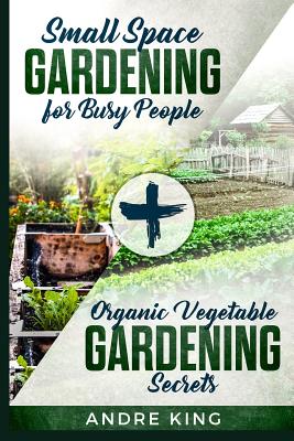 Small Space Gardening for Busy People: + Organic Vegetable Gardening Secrets - Andre King