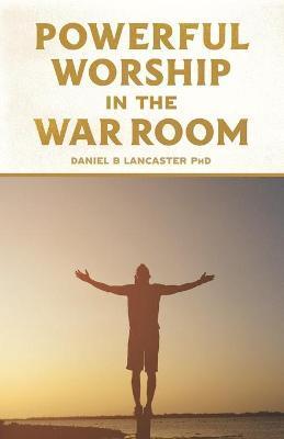 Powerful Worship in the War Room: How to Connect with God's Love - Daniel B. Lancaster