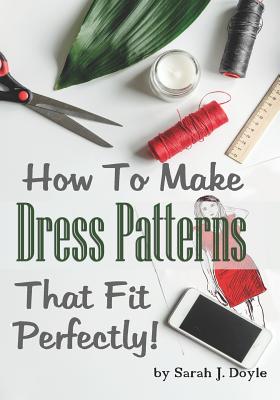 How to Make Dress Patterns That Fit Perfectly: Illustrated Step-By-Step Guide for Easy Pattern Making - Sarah J. Doyle