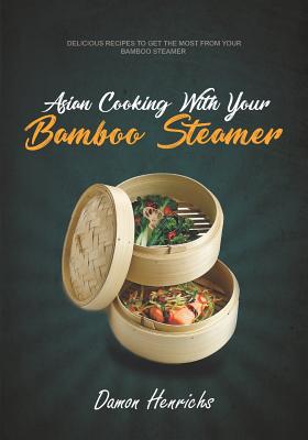 Asian Cooking with Your Bamboo Steamer: Delicious Recipes to Get the Most from Your Bamboo Steamer - Damon Henrichs