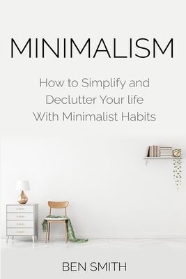 Minimalism: How to Simplify and Declutter Your life With Minimalist Habits - Ben Smith