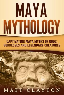 Maya Mythology: Captivating Maya Myths of Gods, Goddesses and Legendary Creatures - Matt Clayton