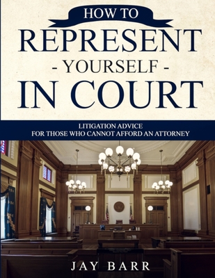 How to Represent Yourself in Court: Litigation Advice for Those who Cannot Afford an Attorney - Jay Barr