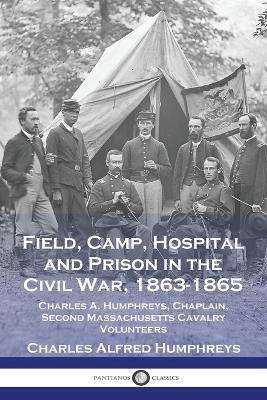 Field, Camp, Hospital and Prison in the Civil War, 1863-1865: Charles A. Humphreys, Chaplain, Second Massachusetts Cavalry Volunteers - Charles Alfred Humphreys