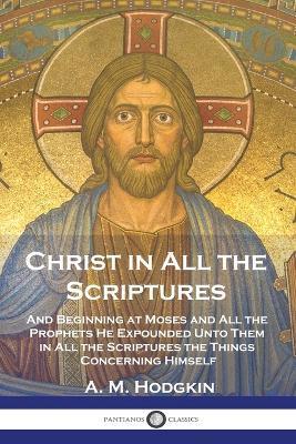 Christ in All the Scriptures: And Beginning at Moses and All the Prophets He Expounded Unto Them in All the Scriptures the Things Concerning Himself - A. M. Hodgkin