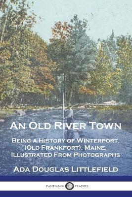 An Old River Town: Being a History of Winterport, (Old Frankfort), Maine, Illustrated From Photographs - Ada Douglas Littlefield