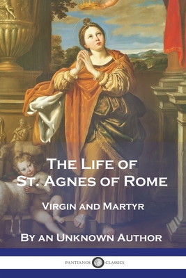 The Life of St. Agnes of Rome: Virgin and Martyr - An Unknown Author