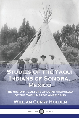 Studies of the Yaqui Indians of Sonora, Mexico: The History, Culture and Anthropology of the Yaqui Native Americans - William Curry Holden