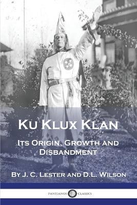 Ku Klux Klan: Its Origin, Growth and Disbandment - J. C. Lester