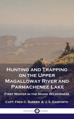 Hunting and Trapping on the Upper Magalloway River and Parmachenee Lake: First Winter in the Maine Wilderness - Capt Fred C. Barker