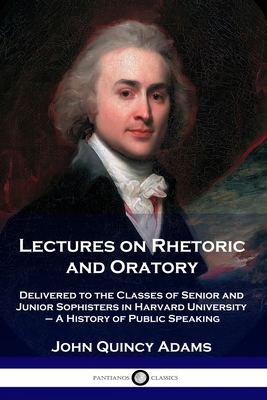 Lectures on Rhetoric and Oratory: Delivered to the Classes of Senior and Junior Sophisters in Harvard University - A History of Public Speaking - John Quincy Adams