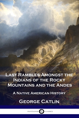 Last Rambles Amongst the Indians of the Rocky Mountains and the Andes: A Native American History - George Catlin