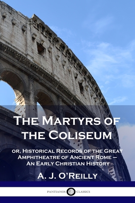 The Martyrs of the Coliseum: or, Historical Records of the Great Amphitheatre of Ancient Rome - An Early Christian History - A. J. O'reilly