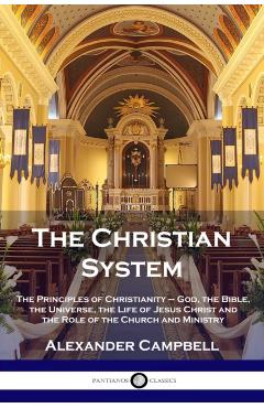 The Christian System: The Principles of Christianity - God, the Bible, the Universe, the Life of Jesus Christ and the Role of the Church and - Alexander Campbell