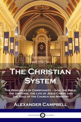 The Christian System: The Principles of Christianity - God, the Bible, the Universe, the Life of Jesus Christ and the Role of the Church and - Alexander Campbell