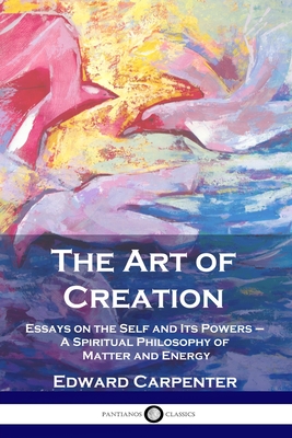The Art of Creation: Essays on the Self and Its Powers - A Spiritual Philosophy of Matter and Energy - Edward Carpenter