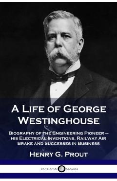 A Life of George Westinghouse: Biography of the Engineering Pioneer - his Electrical Inventions, Railway Air Brake and Successes in Business - Henry G. Prout