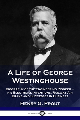 A Life of George Westinghouse: Biography of the Engineering Pioneer - his Electrical Inventions, Railway Air Brake and Successes in Business - Henry G. Prout