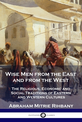 Wise Men from the East and from the West: The Religious, Economic and Social Traditions of Eastern and Western Cultures - Abraham Mitrie Rihbany