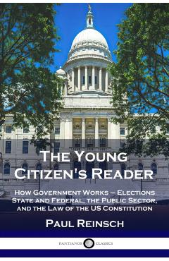 The Young Citizen's Reader: How Government Works - Elections State and Federal, the Public Sector, and the Law of the US Constitution - Paul Reinsch