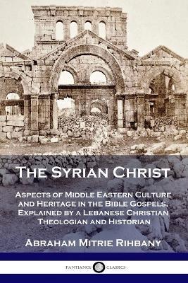 The Syrian Christ: Aspects of Middle Eastern Culture and Heritage in the Bible Gospels, Explained by a Lebanese Christian Theologian and - Abraham Mitrie Rihbany