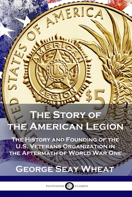 The Story of the American Legion: The History and Founding of the U.S. Veterans Organization in the Aftermath of World War One - George Seay Wheat