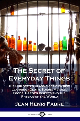 The Secret of Everyday Things: The Children's Classic of Scientific Learning - Cloth, Soaps, Metals, Foods, Garden Insects and the Physics of the Wor - Jean Henri Fabre