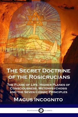 The Secret Doctrine of the Rosicrucians: The Flame of Life, Higher Planes of Consciousness, Metempsychosis and the Seven Cosmic Principles - Magus Incognito