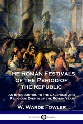 The Roman Festivals of the Period of the Republic: An Introduction to the Calendar and Religious Events of the Roman Year - W. Warde Fowler