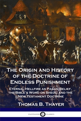 The Origin and History of the Doctrine of Endless Punishment: Eternal Hellfire as Pagan Belief, the Bible's Word on Sheol, and the New Testament Doctr - Thomas B. Thayer