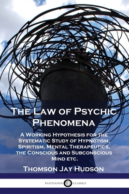 The Law of Psychic Phenomena: A Working Hypothesis for the Systematic Study of Hypnotism, Spiritism, Mental Therapeutics, the Conscious and Subconsc - Thomas Jay Hudson